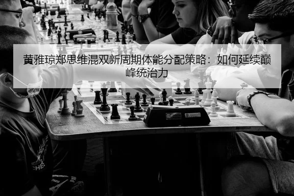 黄雅琼郑思维混双新周期体能分配策略：如何延续巅峰统治力