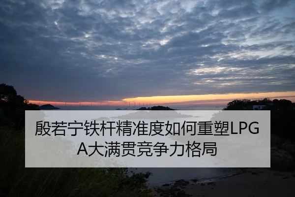 殷若宁铁杆精准度如何重塑LPGA大满贯竞争力格局