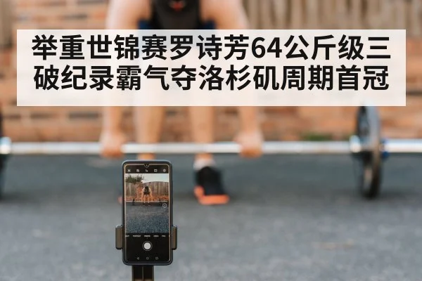 举重世锦赛罗诗芳64公斤级三破纪录霸气夺洛杉矶周期首冠