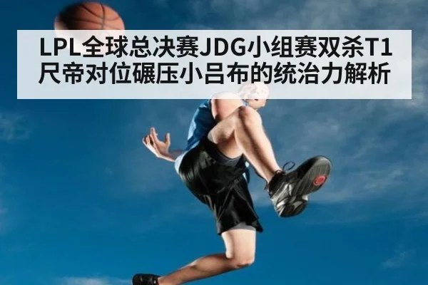 LPL全球总决赛JDG小组赛双杀T1尺帝对位碾压小吕布的统治力解析